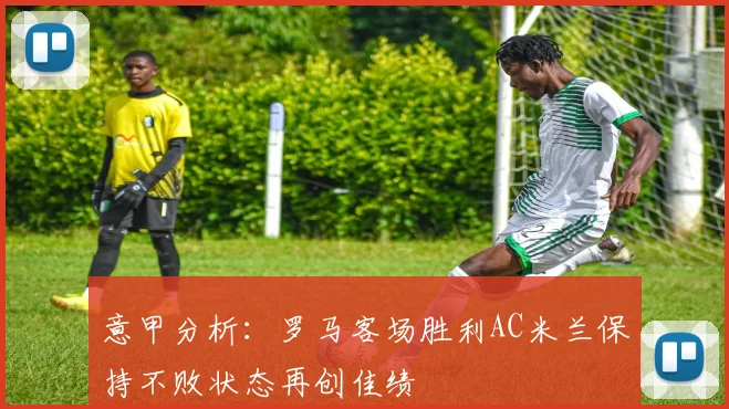 意甲分析：罗马客场胜利AC米兰保持不败状态再创佳绩