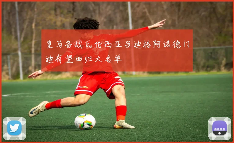 皇马备战瓦伦西亚吕迪格阿诺德门迪有望回归大名单