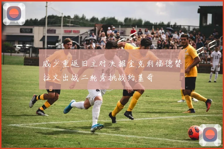 威少重返旧主对决掘金克利福德替拉文出战二轮秀挑战约基奇