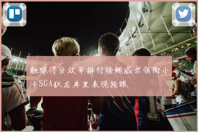 触球得分效率排行榜鲍威尔领衔小卡SGA狄龙库里表现抢眼