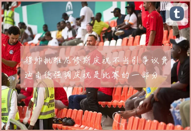 穆帅批维尼修斯庆祝不当引争议费迪南德强调庆祝是比赛的一部分