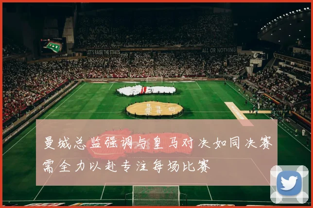 曼城总监强调与皇马对决如同决赛需全力以赴专注每场比赛