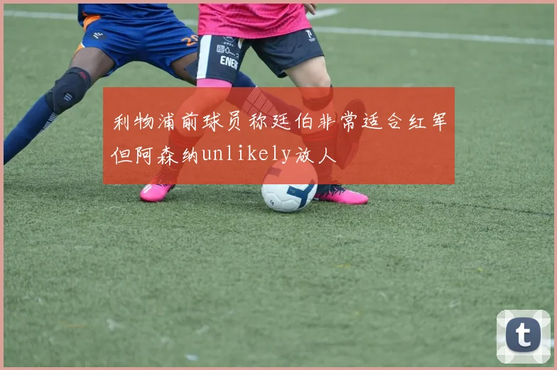 利物浦前球员称廷伯非常适合红军但阿森纳unlikely放人
