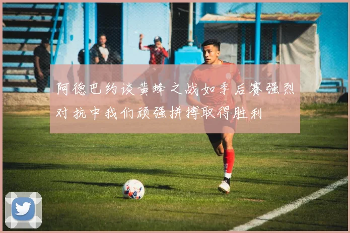 阿德巴约谈黄蜂之战如季后赛强烈对抗中我们顽强拼搏取得胜利