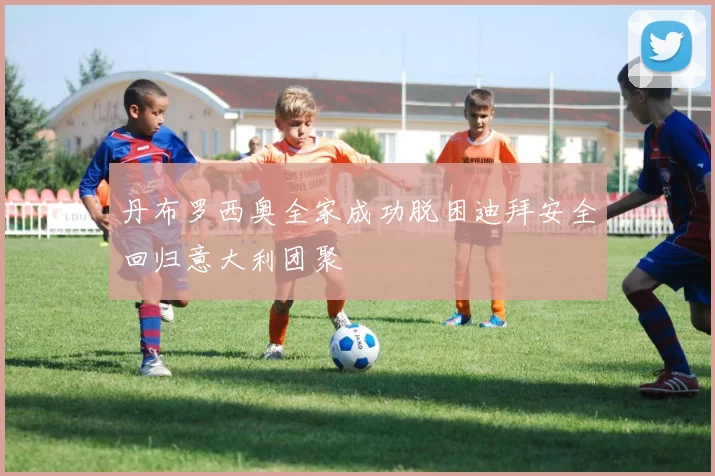 丹布罗西奥全家成功脱困迪拜安全回归意大利团聚