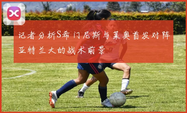 记者分析S希门尼斯与莱奥首发对阵亚特兰大的战术前景