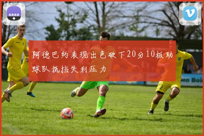 阿德巴约表现出色砍下20分10板助球队抵挡失利压力