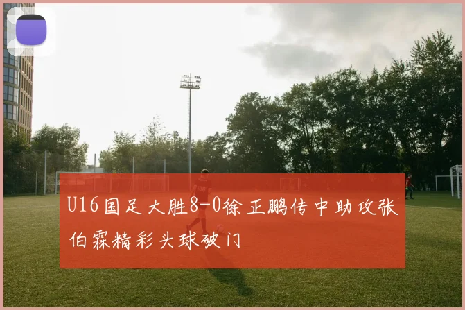 U16国足大胜8-0徐正鹏传中助攻张伯霖精彩头球破门