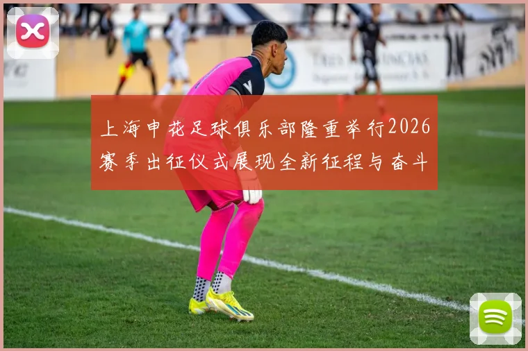 上海申花足球俱乐部隆重举行2026赛季出征仪式展现全新征程与奋斗目标