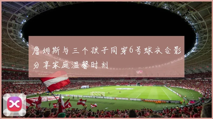 詹姆斯与三个孩子同穿6号球衣合影分享家庭温馨时刻