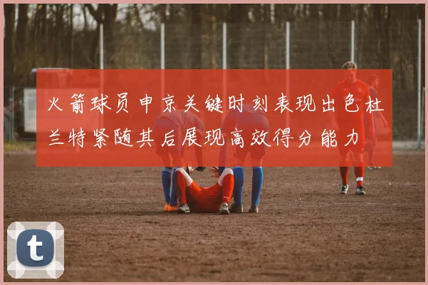 火箭球员申京关键时刻表现出色杜兰特紧随其后展现高效得分能力