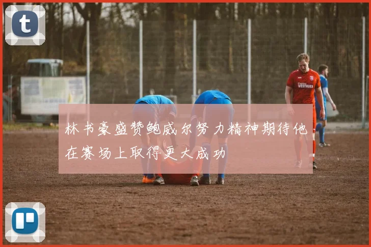 林书豪盛赞鲍威尔努力精神期待他在赛场上取得更大成功