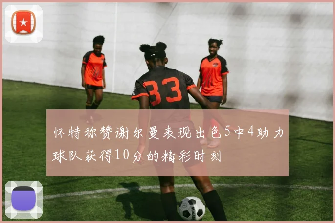 怀特称赞谢尔曼表现出色5中4助力球队获得10分的精彩时刻