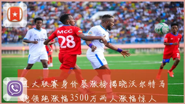 五大联赛身价暴涨榜揭晓沃尔特马德领跑涨幅3500万两人涨幅惊人