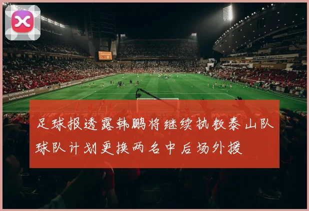 足球报透露韩鹏将继续执教泰山队球队计划更换两名中后场外援