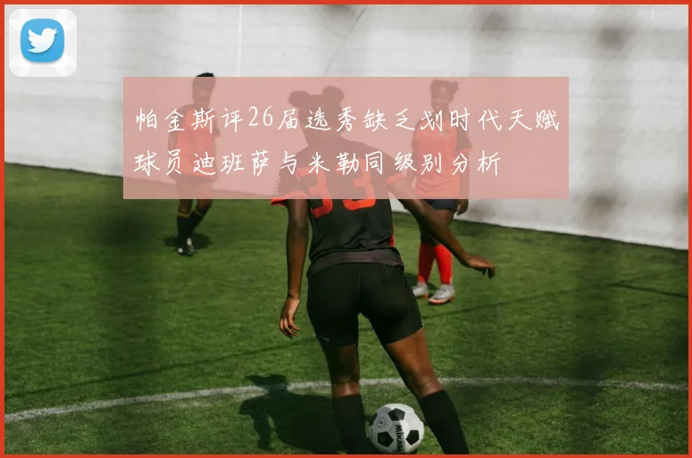 帕金斯评26届选秀缺乏划时代天赋球员迪班萨与米勒同级别分析