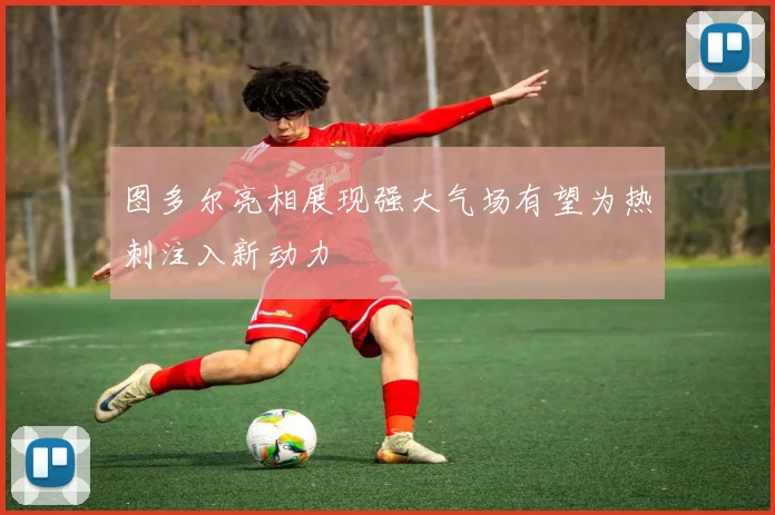 图多尔亮相展现强大气场有望为热刺注入新动力