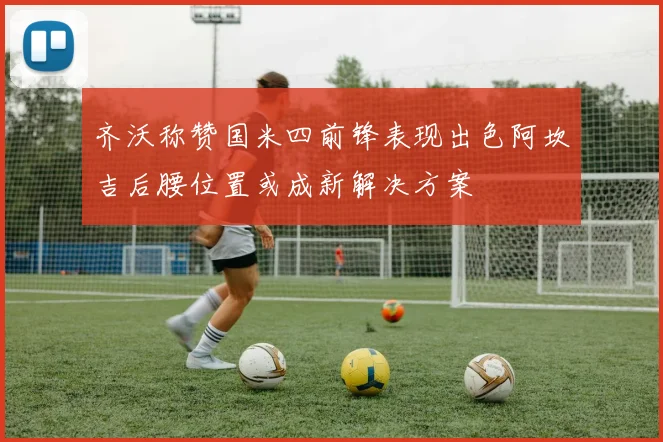 齐沃称赞国米四前锋表现出色阿坎吉后腰位置或成新解决方案