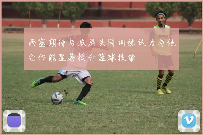 西塞期待与浓眉共同训练认为与他合作能显著提升篮球技能