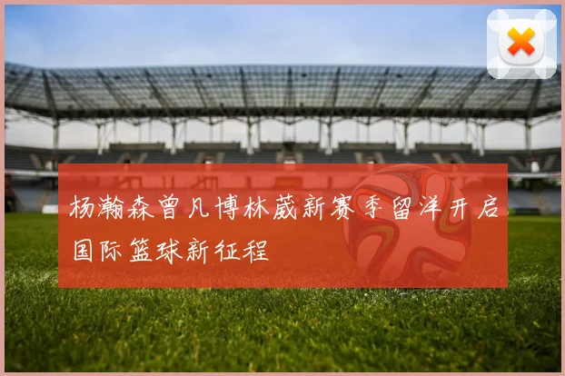 杨瀚森曾凡博林葳新赛季留洋开启国际篮球新征程