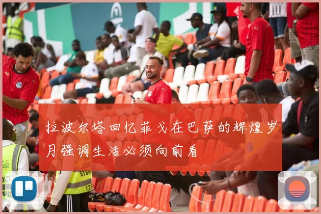 拉波尔塔回忆菲戈在巴萨的辉煌岁月强调生活必须向前看