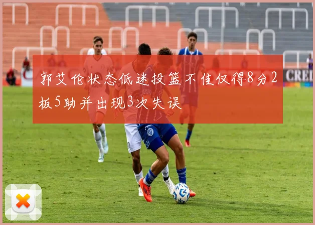 郭艾伦状态低迷投篮不佳仅得8分2板5助并出现3次失误