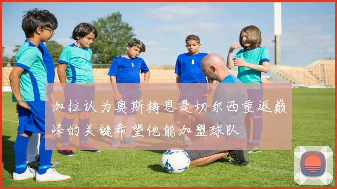 加拉认为奥斯梅恩是切尔西重返巅峰的关键希望他能加盟球队
