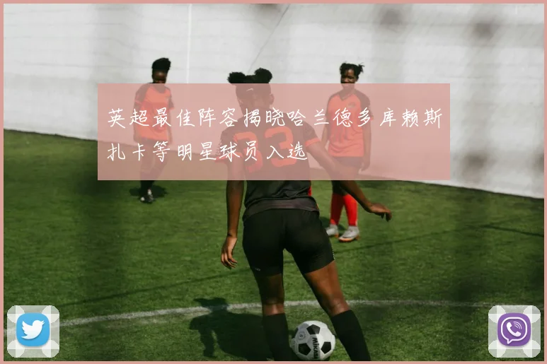 英超最佳阵容揭晓哈兰德多库赖斯扎卡等明星球员入选