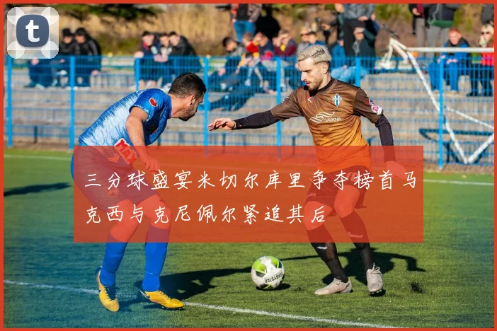 三分球盛宴米切尔库里争夺榜首马克西与克尼佩尔紧追其后