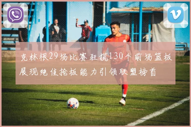 克林根29场比赛狂揽130个前场篮板展现绝佳抢板能力引领联盟榜首