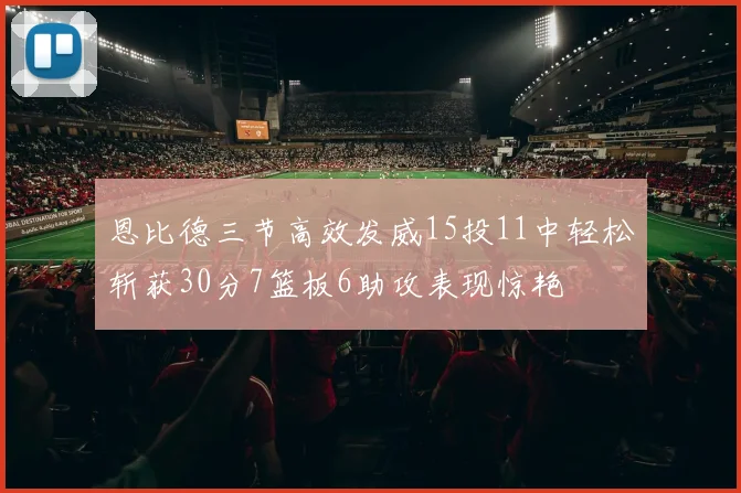 恩比德三节高效发威15投11中轻松斩获30分7篮板6助攻表现惊艳