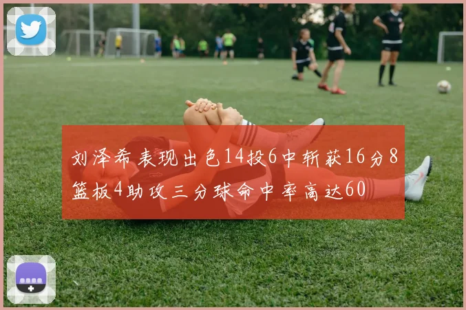 刘泽希表现出色14投6中斩获16分8篮板4助攻三分球命中率高达60