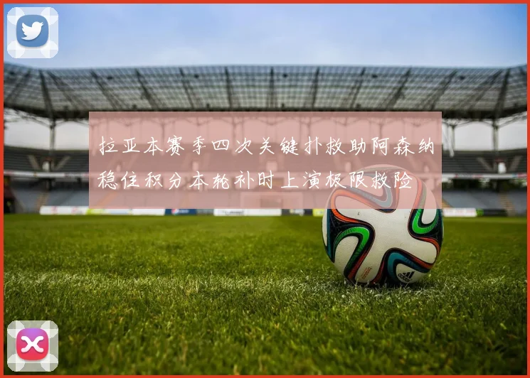 拉亚本赛季四次关键扑救助阿森纳稳住积分本轮补时上演极限救险